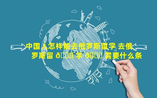 中国人怎样能去俄罗斯留学 去俄罗斯留 🐅 学 🐒 需要什么条件